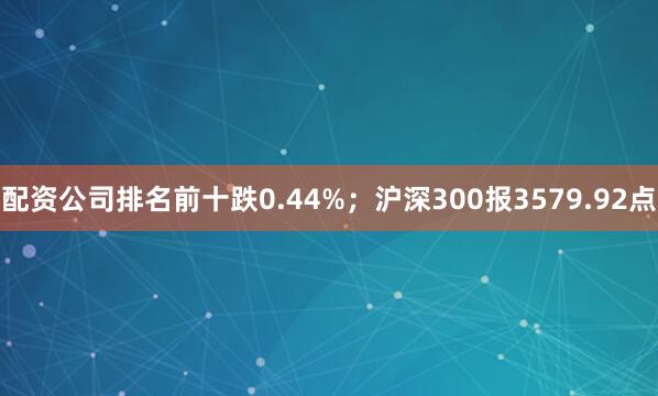配资公司排名前十跌0.44%；沪深300报3579.92点