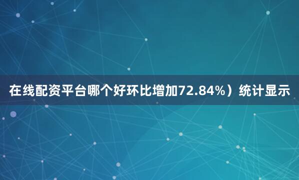 在线配资平台哪个好环比增加72.84%）统计显示