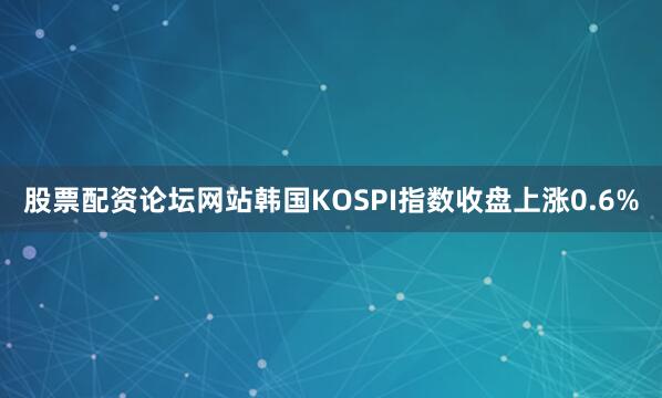 股票配资论坛网站韩国KOSPI指数收盘上涨0.6%