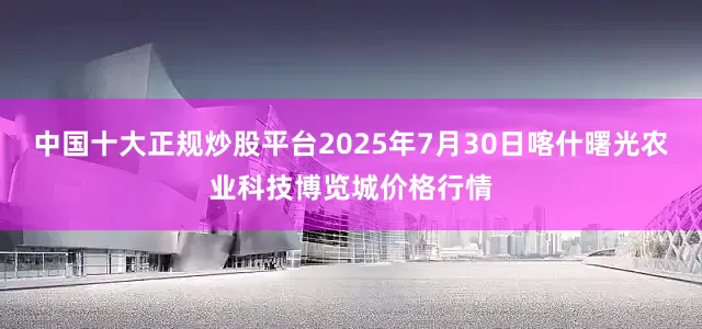中国十大正规炒股平台2025年7月30日喀什曙光农业科技博览城价格行情