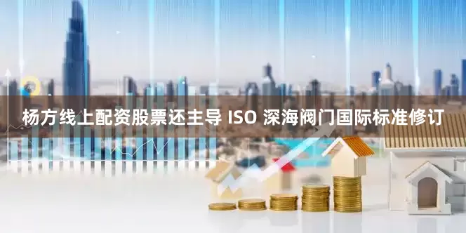 杨方线上配资股票还主导 ISO 深海阀门国际标准修订