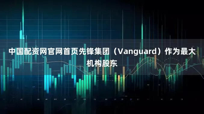 中国配资网官网首页先锋集团（Vanguard）作为最大机构股东