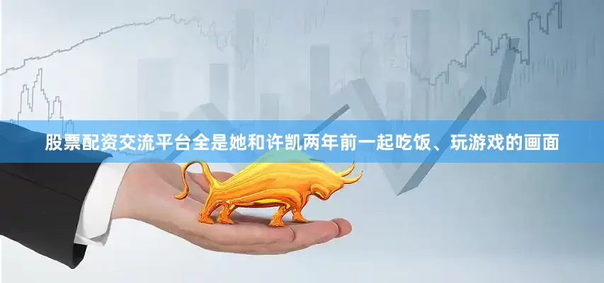 股票配资交流平台全是她和许凯两年前一起吃饭、玩游戏的画面