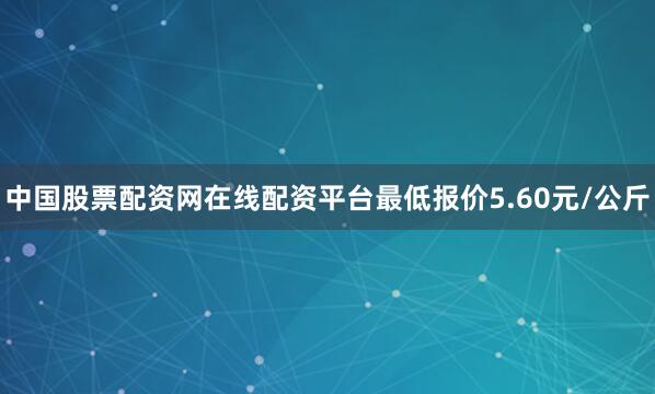 中国股票配资网在线配资平台最低报价5.60元/公斤