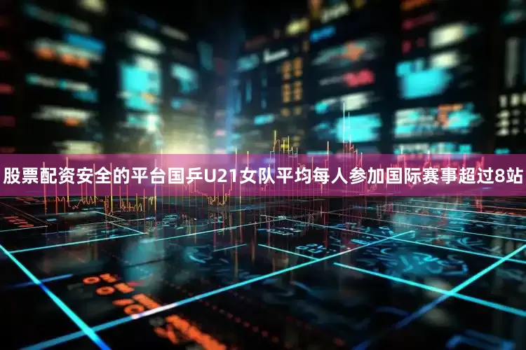 股票配资安全的平台国乒U21女队平均每人参加国际赛事超过8站