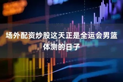 场外配资炒股这天正是全运会男篮体测的日子