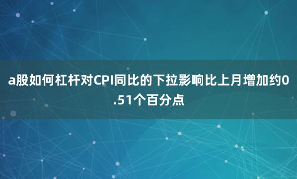 a股如何杠杆对CPI同比的下拉影响比上月增加约0.51个百分点