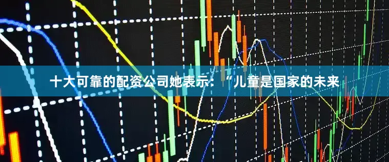 十大可靠的配资公司她表示：“儿童是国家的未来